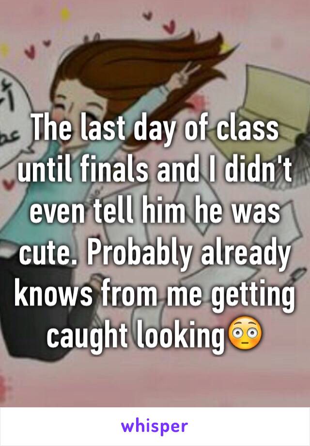 The last day of class until finals and I didn't even tell him he was cute. Probably already knows from me getting caught looking😳