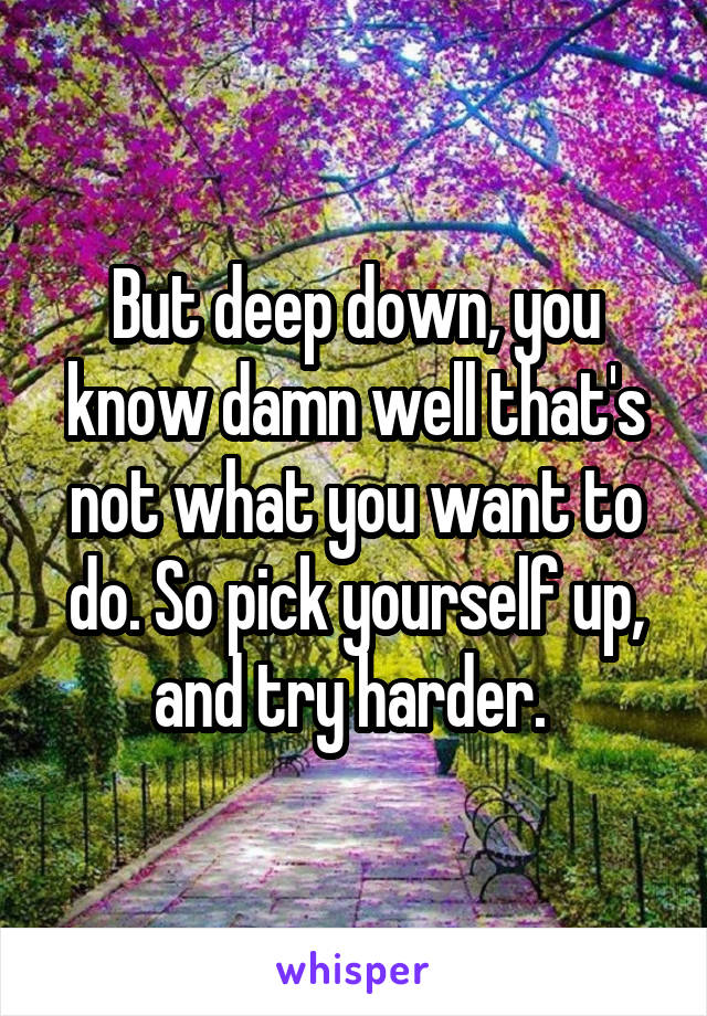 But deep down, you know damn well that's not what you want to do. So pick yourself up, and try harder. 