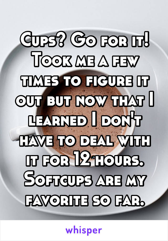 Cups? Go for it! Took me a few times to figure it out but now that I learned I don't have to deal with it for 12 hours. Softcups are my favorite so far.