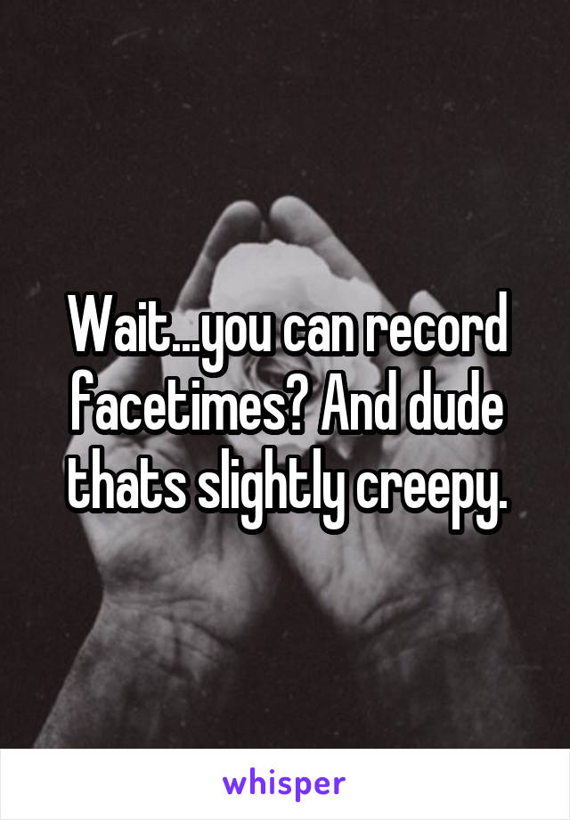 Wait...you can record facetimes? And dude thats slightly creepy.