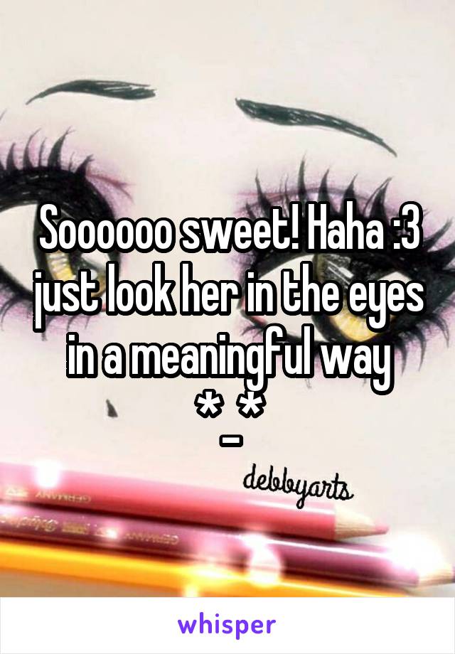 Soooooo sweet! Haha :3 just look her in the eyes in a meaningful way *_*