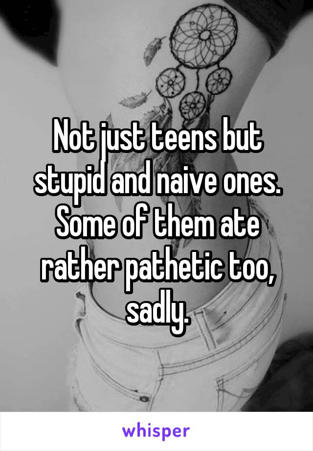 Not just teens but stupid and naive ones. Some of them ate rather pathetic too, sadly.