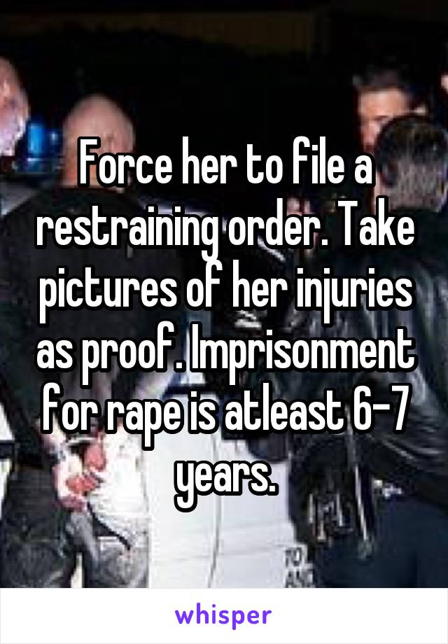 Force her to file a restraining order. Take pictures of her injuries as proof. Imprisonment for rape is atleast 6-7 years.