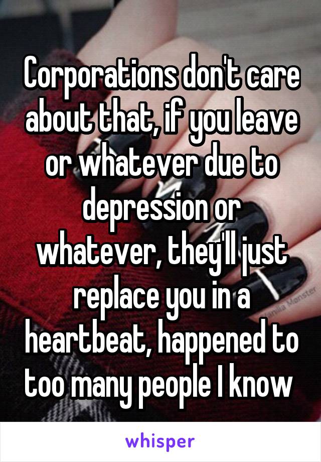 Corporations don't care about that, if you leave or whatever due to depression or whatever, they'll just replace you in a heartbeat, happened to too many people I know 