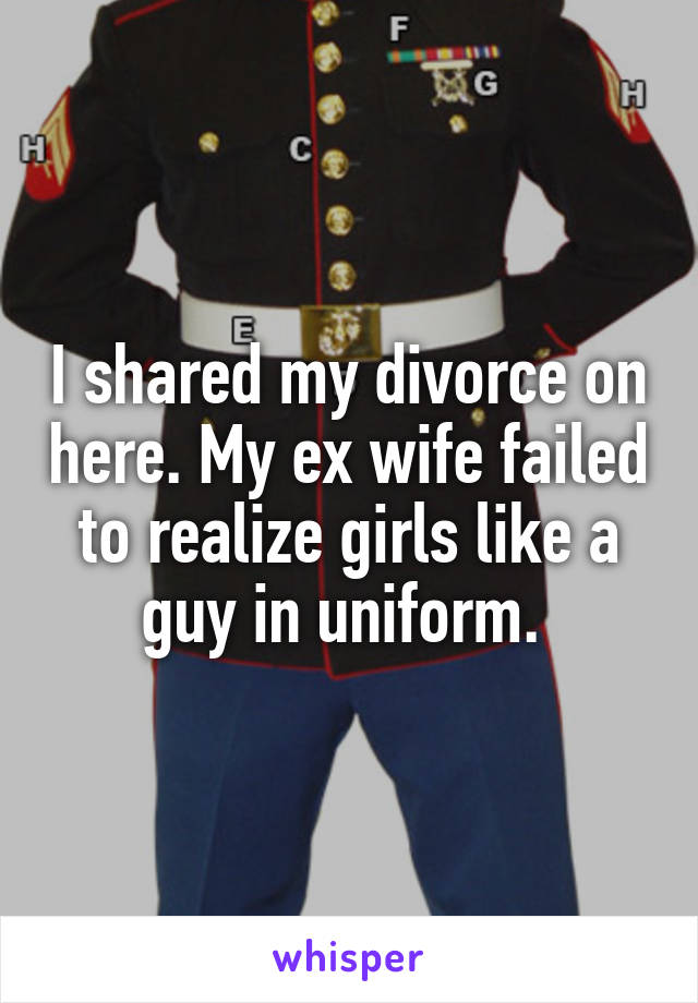 I shared my divorce on here. My ex wife failed to realize girls like a guy in uniform. 
