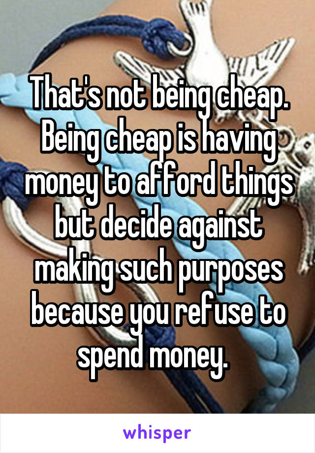 That's not being cheap. Being cheap is having money to afford things but decide against making such purposes because you refuse to spend money.  
