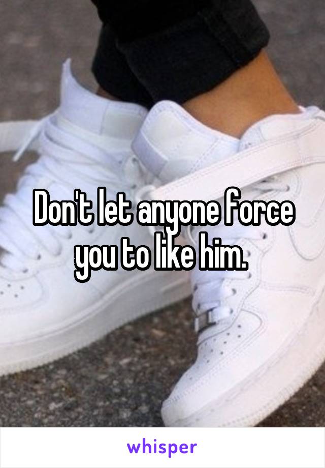 Don't let anyone force you to like him. 