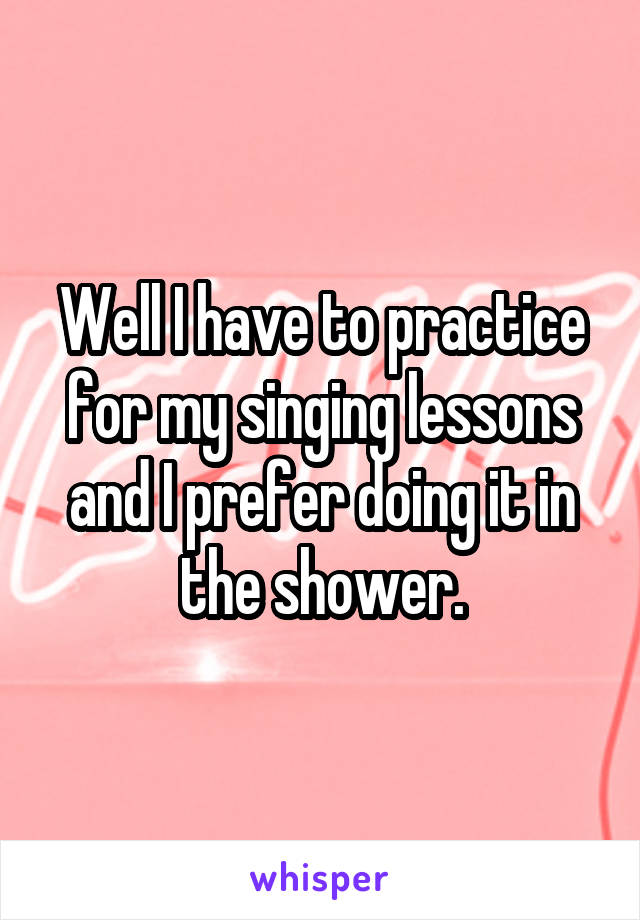 Well I have to practice for my singing lessons and I prefer doing it in the shower.