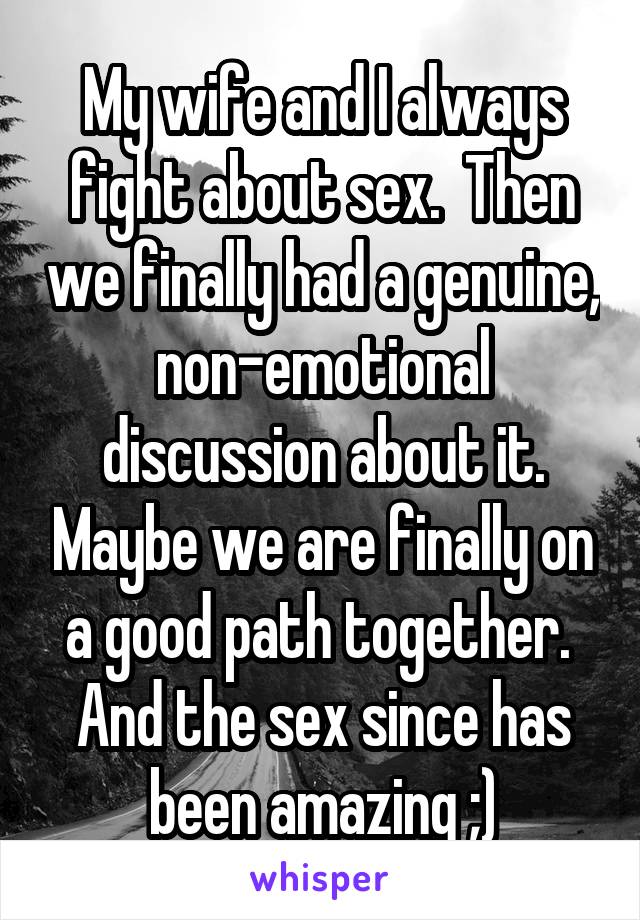 My wife and I always fight about sex.  Then we finally had a genuine, non-emotional discussion about it. Maybe we are finally on a good path together.  And the sex since has been amazing ;)