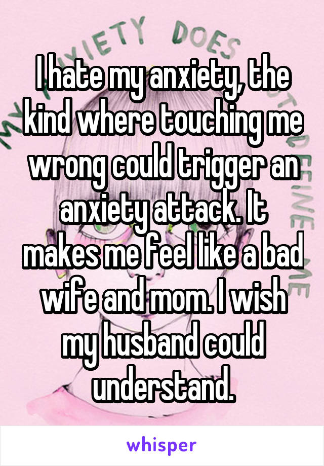 I hate my anxiety, the kind where touching me wrong could trigger an anxiety attack. It makes me feel like a bad wife and mom. I wish my husband could understand.