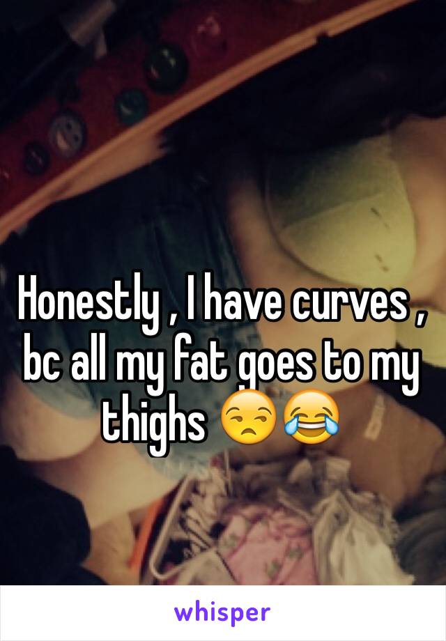 Honestly , I have curves , bc all my fat goes to my thighs 😒😂
