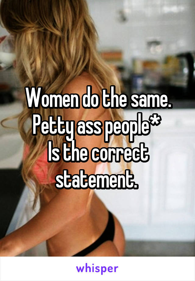 Women do the same. Petty ass people* 
Is the correct statement. 