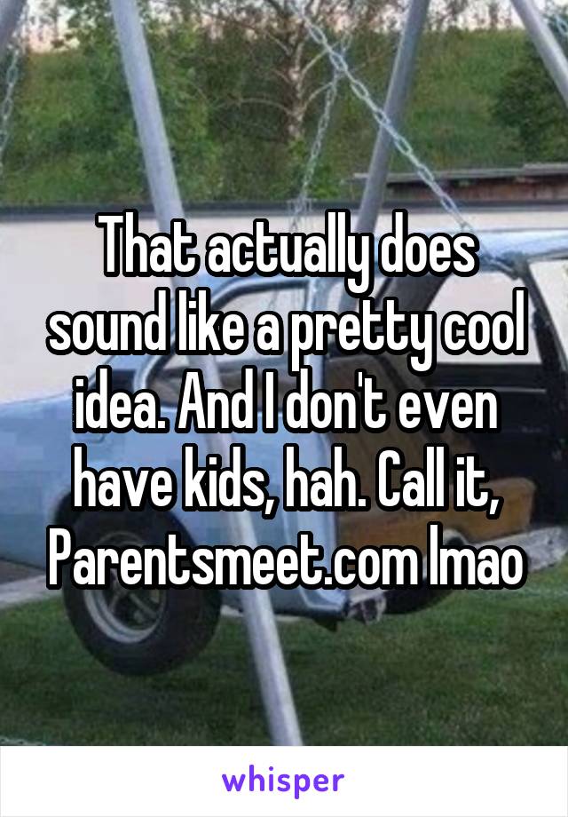 That actually does sound like a pretty cool idea. And I don't even have kids, hah. Call it, Parentsmeet.com lmao