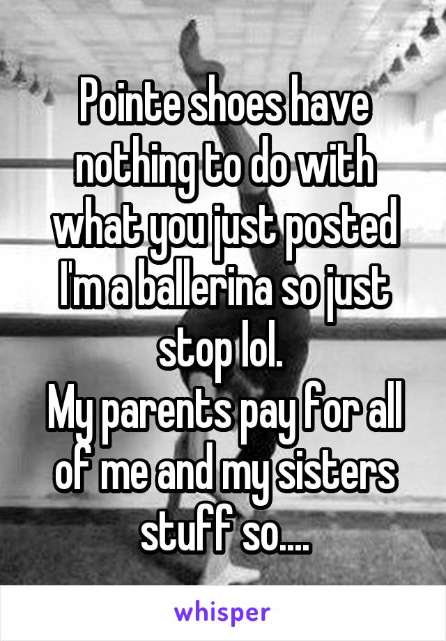 Pointe shoes have nothing to do with what you just posted I'm a ballerina so just stop lol. 
My parents pay for all of me and my sisters stuff so....