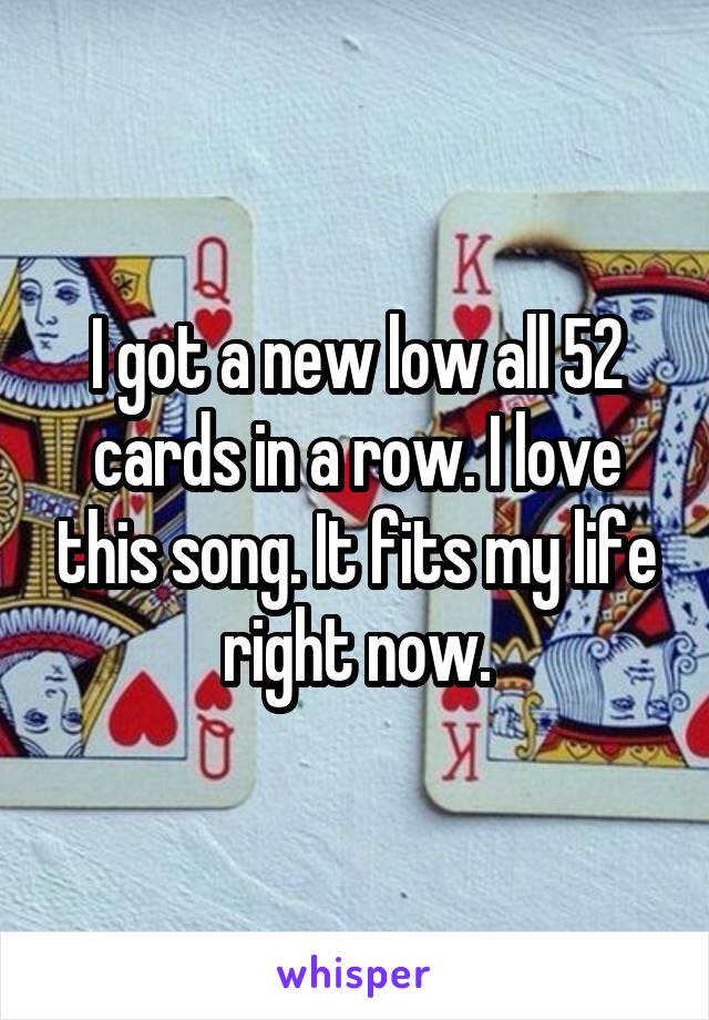 I got a new low all 52 cards in a row. I love this song. It fits my life right now.
