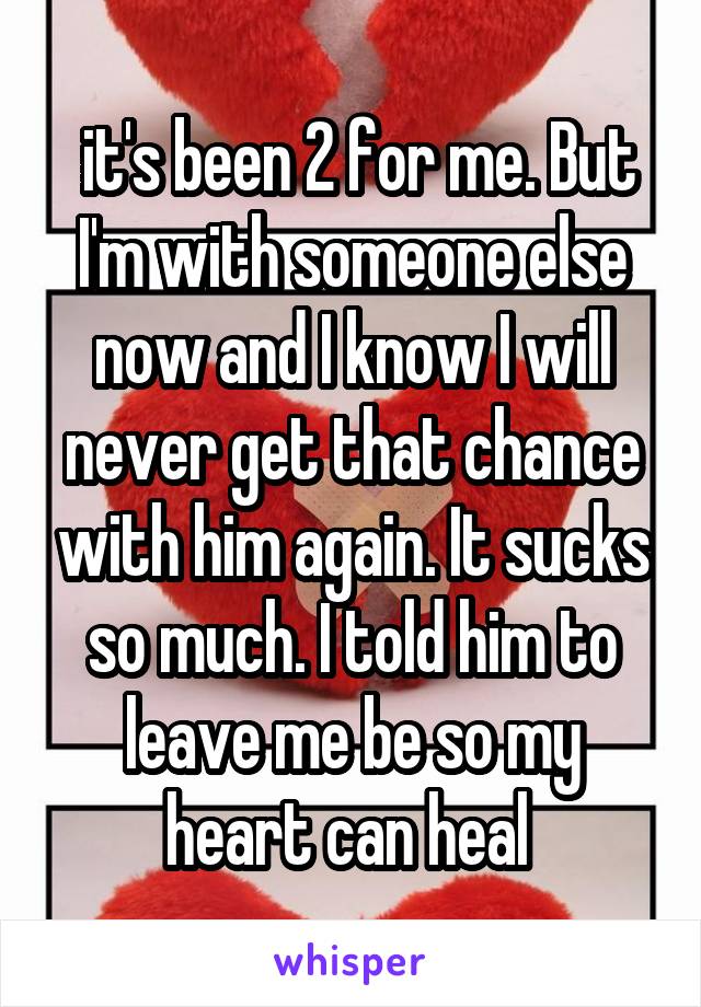  it's been 2 for me. But I'm with someone else now and I know I will never get that chance with him again. It sucks so much. I told him to leave me be so my heart can heal 