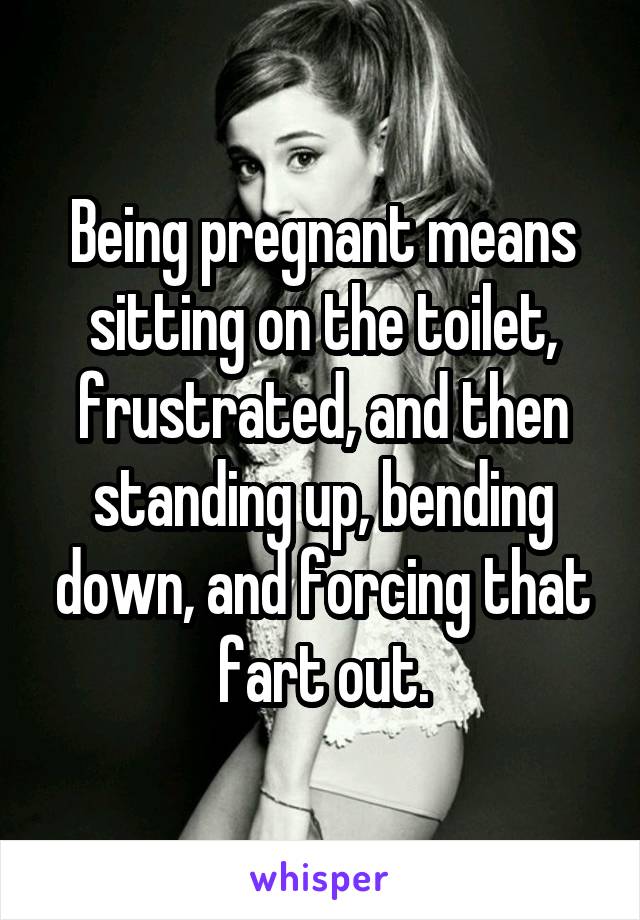 Being pregnant means sitting on the toilet, frustrated, and then standing up, bending down, and forcing that fart out.