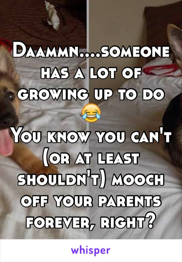 Daammn....someone has a lot of growing up to do 😂
You know you can't (or at least shouldn't) mooch off your parents forever, right? 