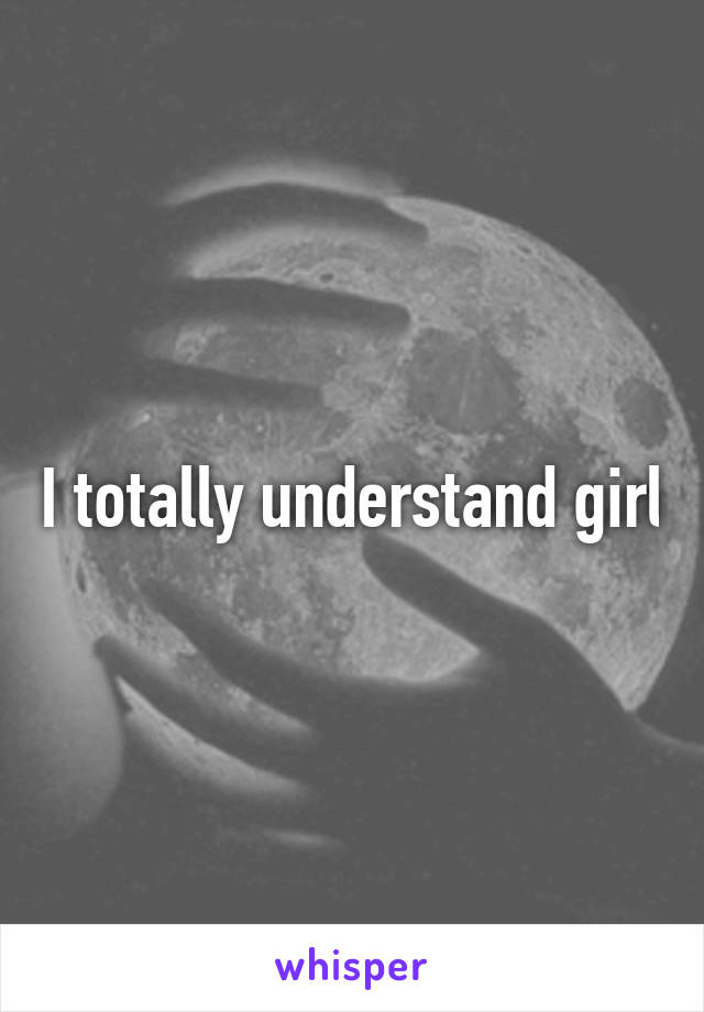 I totally understand girl