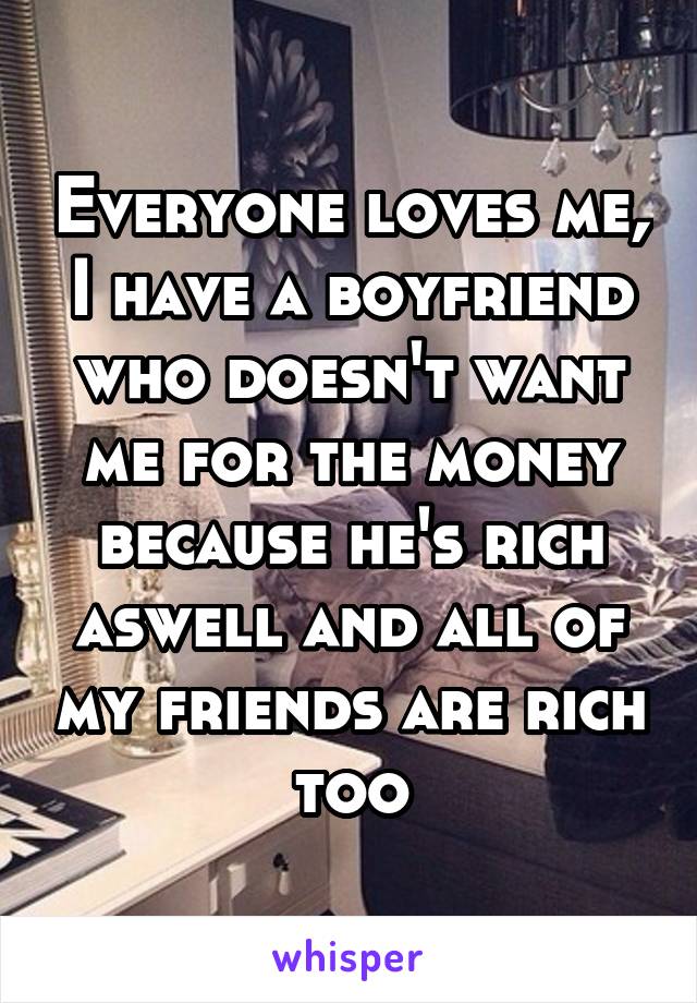 Everyone loves me, I have a boyfriend who doesn't want me for the money because he's rich aswell and all of my friends are rich too