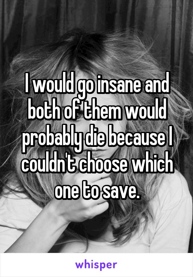 I would go insane and both of them would probably die because I couldn't choose which one to save.