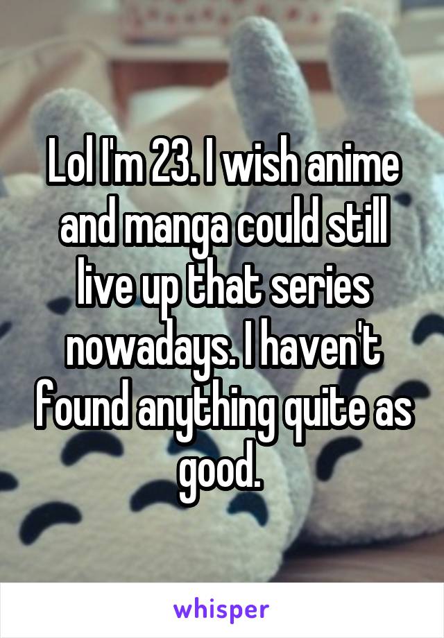 Lol I'm 23. I wish anime and manga could still live up that series nowadays. I haven't found anything quite as good. 