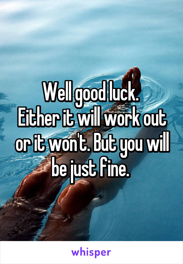 Well good luck. 
Either it will work out or it won't. But you will be just fine. 