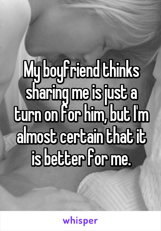 My boyfriend thinks sharing me is just a turn on for him, but I'm almost certain that it is better for me.