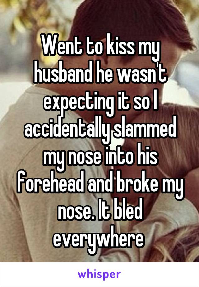Went to kiss my husband he wasn't expecting it so I accidentally slammed my nose into his forehead and broke my nose. It bled everywhere 