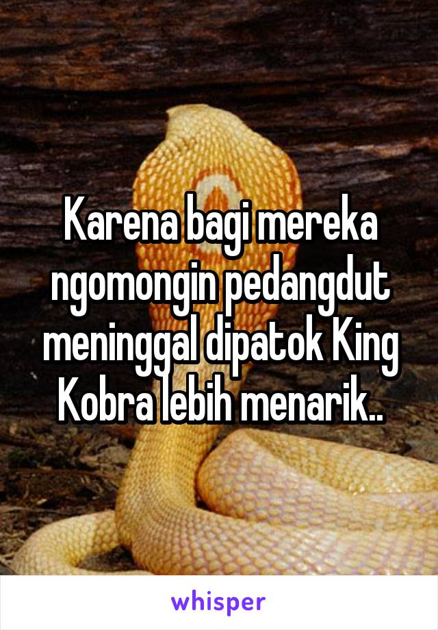 Karena bagi mereka ngomongin pedangdut meninggal dipatok King Kobra lebih menarik..