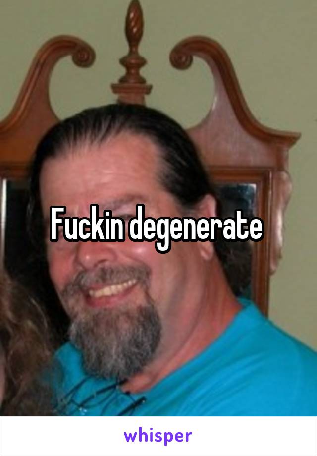 Fuckin degenerate 