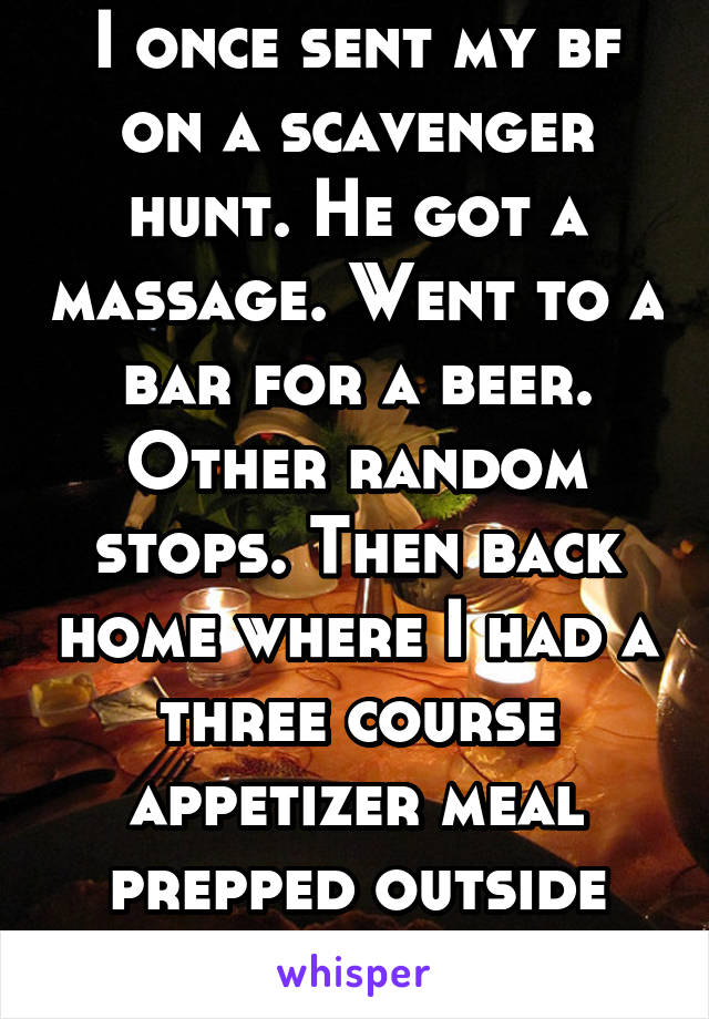 I once sent my bf on a scavenger hunt. He got a massage. Went to a bar for a beer. Other random stops. Then back home where I had a three course appetizer meal prepped outside with candles. 
