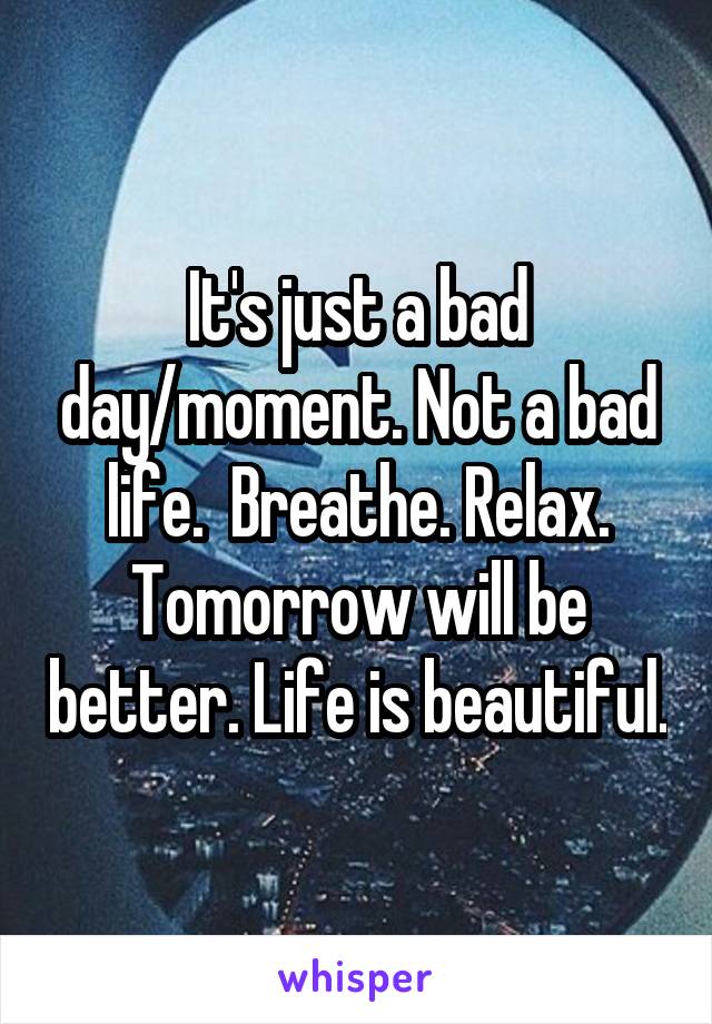 It's just a bad day/moment. Not a bad life.  Breathe. Relax. Tomorrow will be better. Life is beautiful.