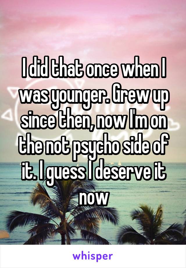 I did that once when I was younger. Grew up since then, now I'm on the not psycho side of it. I guess I deserve it now