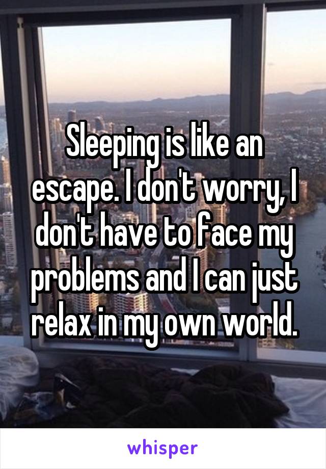Sleeping is like an escape. I don't worry, I don't have to face my problems and I can just relax in my own world.