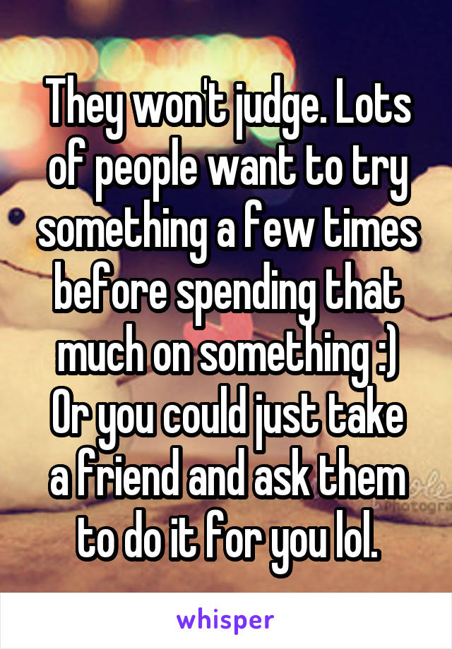 They won't judge. Lots of people want to try something a few times before spending that much on something :)
Or you could just take a friend and ask them to do it for you lol.