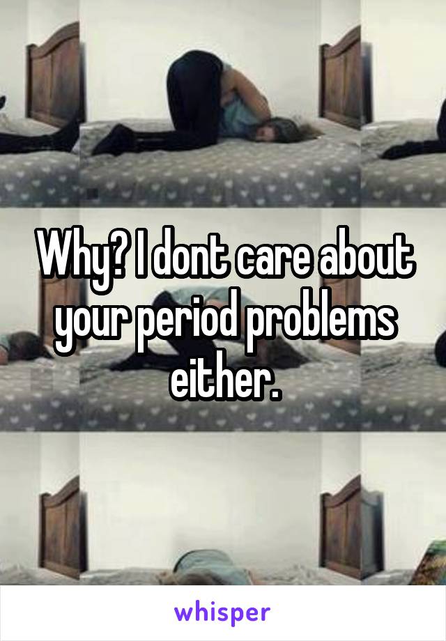 Why? I dont care about your period problems either.