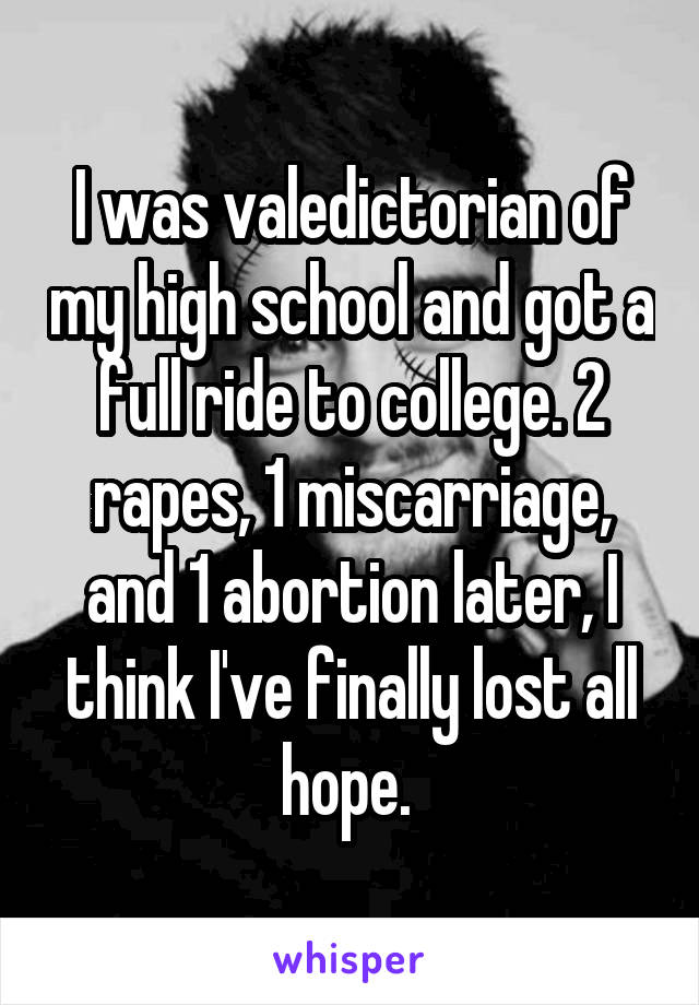 I was valedictorian of my high school and got a full ride to college. 2 rapes, 1 miscarriage, and 1 abortion later, I think I've finally lost all hope. 