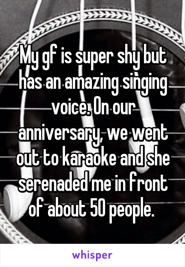 My gf is super shy but has an amazing singing voice. On our anniversary, we went out to karaoke and she serenaded me in front of about 50 people. 