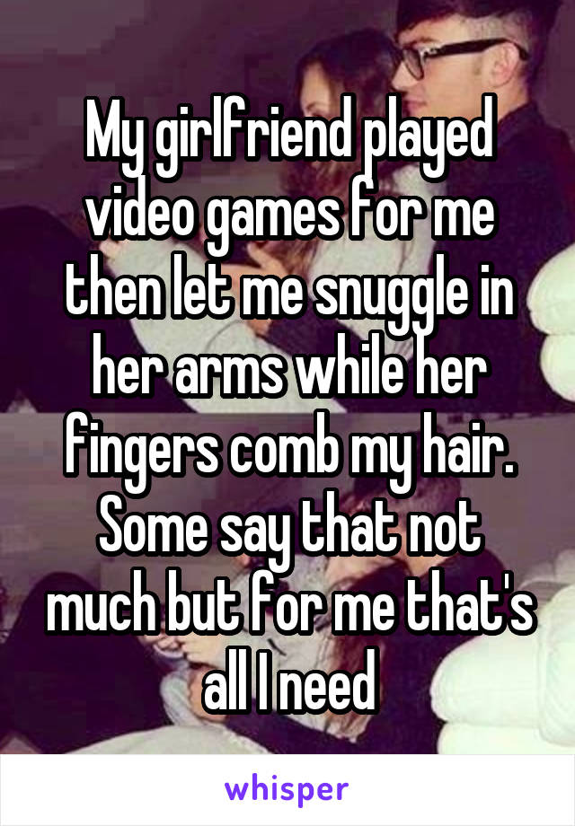 My girlfriend played video games for me then let me snuggle in her arms while her fingers comb my hair. Some say that not much but for me that's all I need