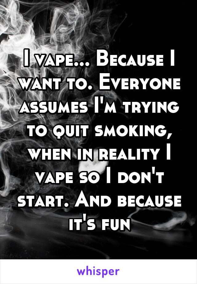 I vape... Because I want to. Everyone assumes I'm trying to quit smoking, when in reality I vape so I don't start. And because it's fun