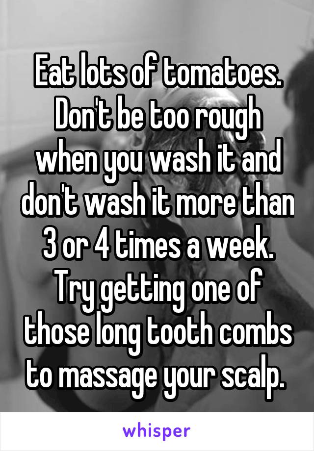 Eat lots of tomatoes. Don't be too rough when you wash it and don't wash it more than 3 or 4 times a week. Try getting one of those long tooth combs to massage your scalp. 