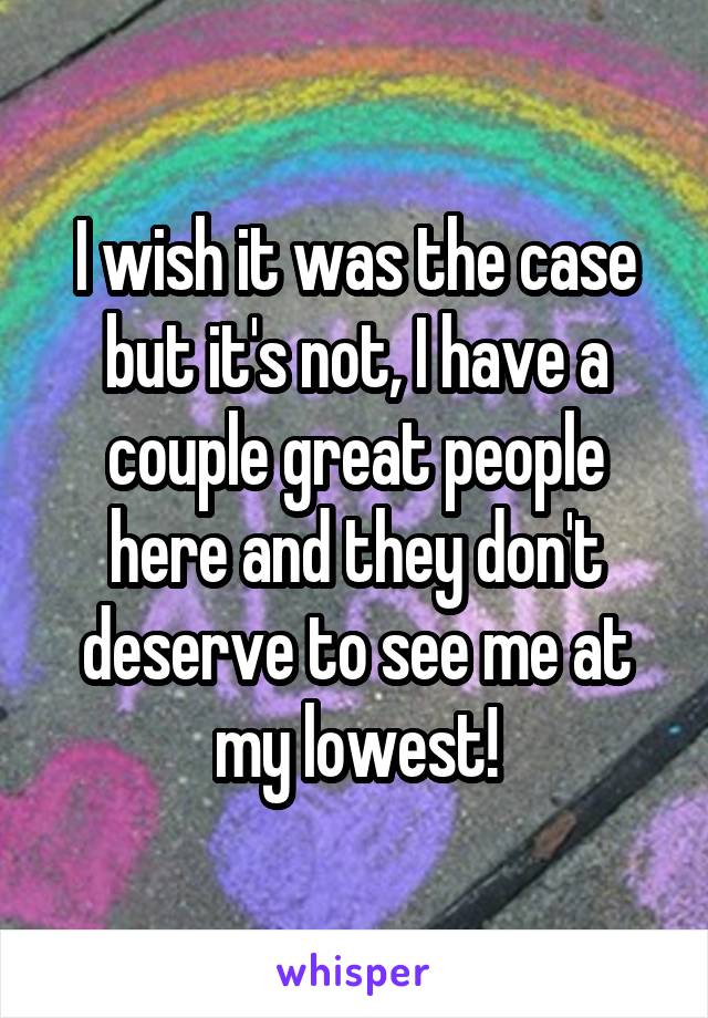 I wish it was the case but it's not, I have a couple great people here and they don't deserve to see me at my lowest!