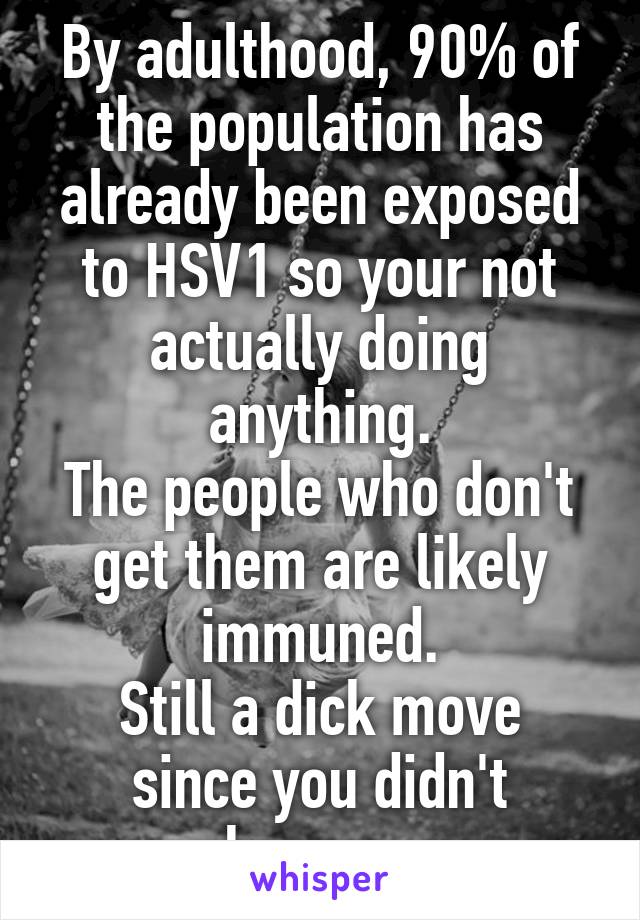 By adulthood, 90% of the population has already been exposed to HSV1 so your not actually doing anything.
The people who don't get them are likely immuned.
Still a dick move since you didn't know....