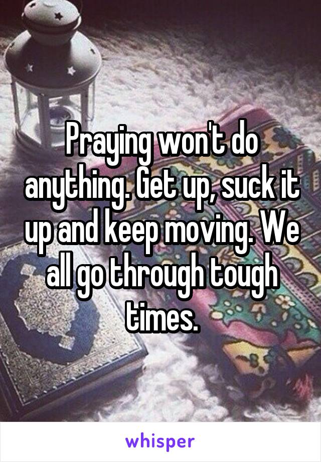 Praying won't do anything. Get up, suck it up and keep moving. We all go through tough times.