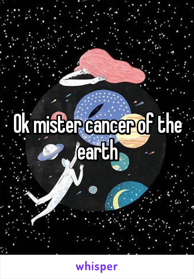 Ok mister cancer of the earth