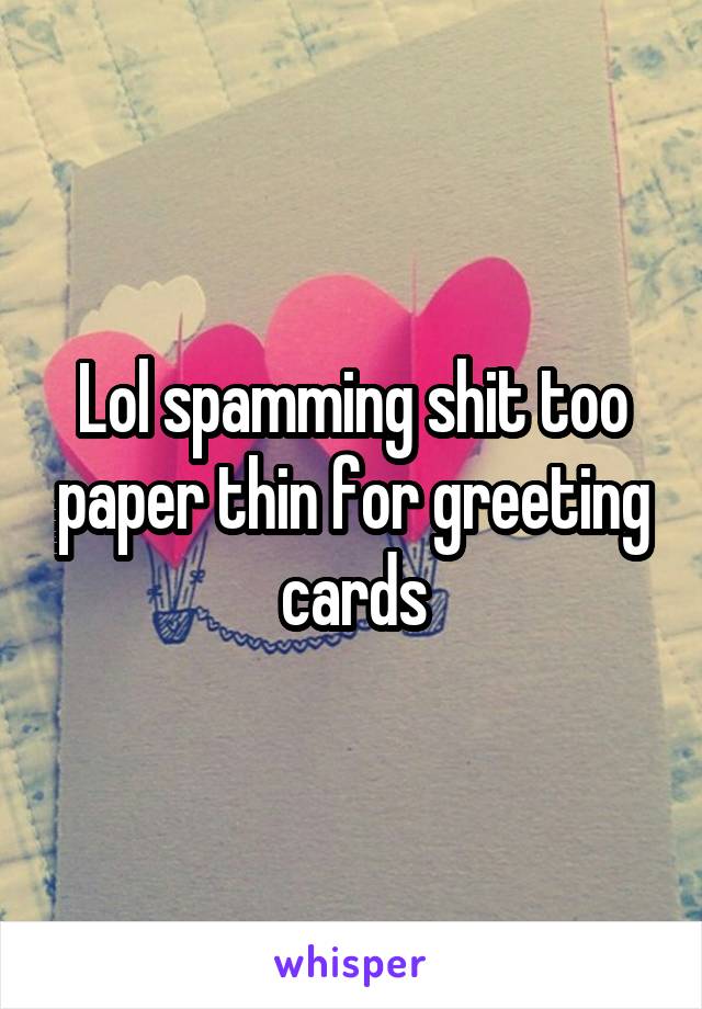 Lol spamming shit too paper thin for greeting cards