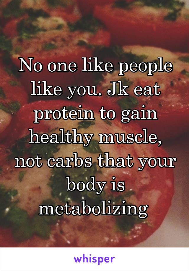 No one like people like you. Jk eat protein to gain healthy muscle, not carbs that your body is metabolizing 