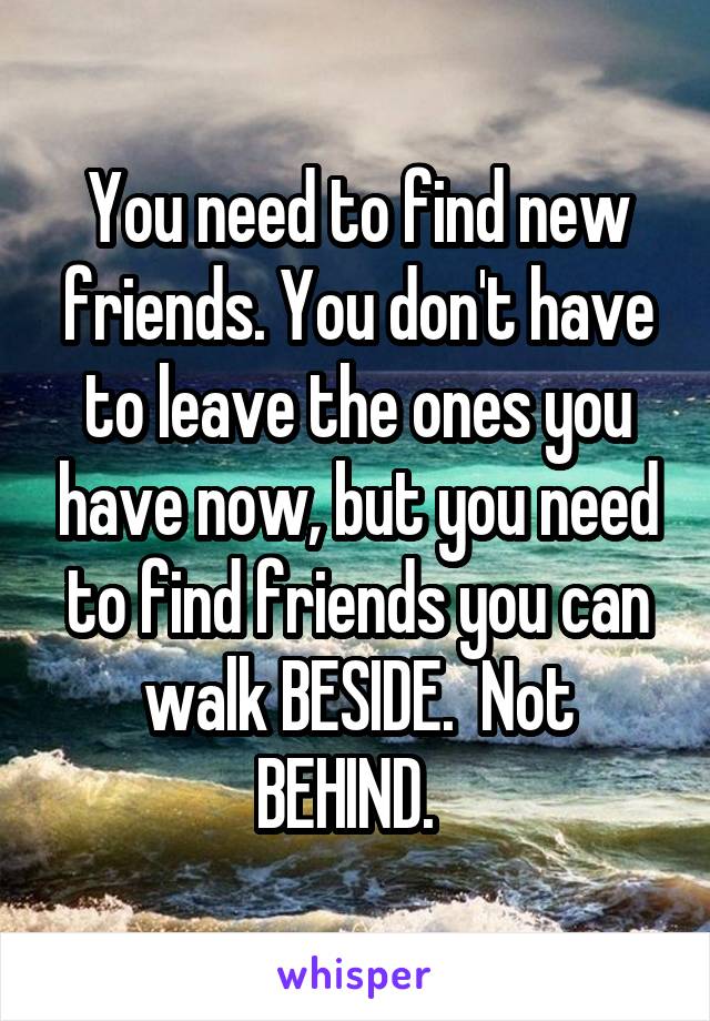 You need to find new friends. You don't have to leave the ones you have now, but you need to find friends you can walk BESIDE.  Not BEHIND.  