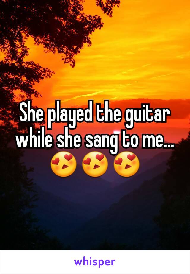 She played the guitar while she sang to me... 😍😍😍